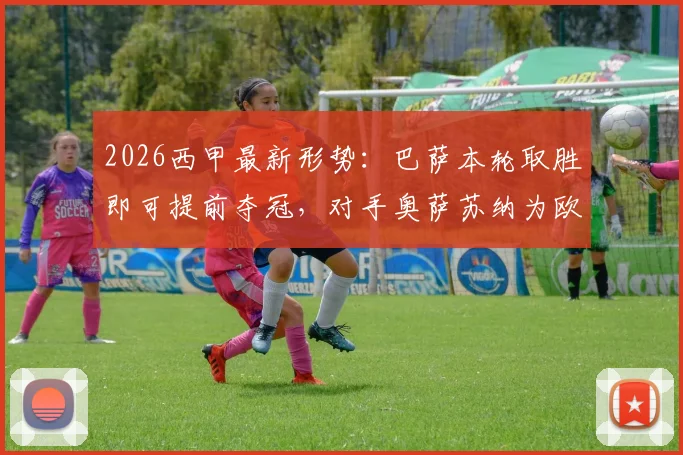 2026西甲最新形势：巴萨本轮取胜即可提前夺冠，对手奥萨苏纳为欧战资格死战