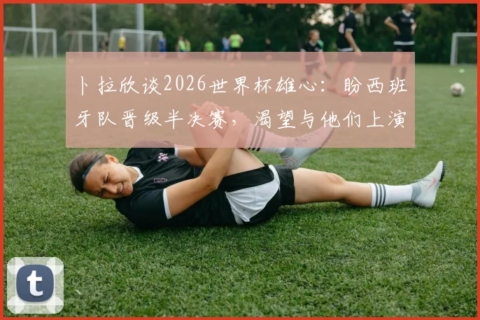 卜拉欣谈2026世界杯雄心：盼西班牙队晋级半决赛，渴望与他们上演精彩对决