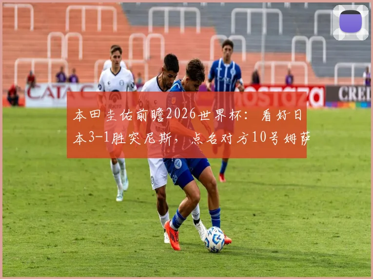 本田圭佑前瞻2026世界杯：看好日本3-1胜突尼斯，点名对方10号姆萨克尼需重点盯防