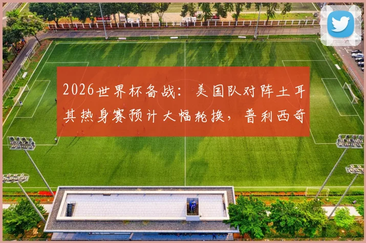 2026世界杯备战:美国队对阵土耳其热身赛预计大幅轮换,普利西奇或从替补席寻找比赛状态