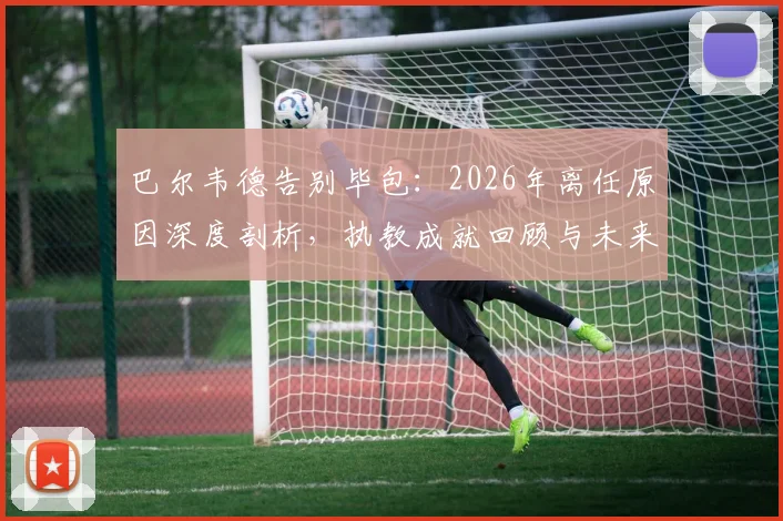 巴尔韦德告别毕包:2026年离任原因深度剖析,执教成就回顾与未来去向探讨