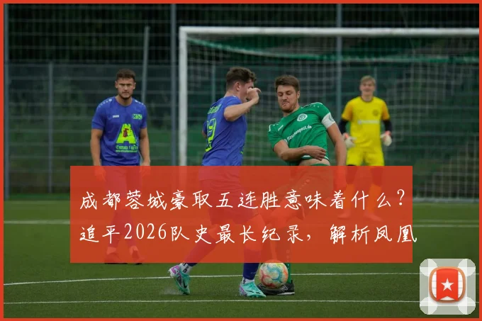 成都蓉城豪取五连胜意味着什么?追平2026队史最长纪录,解析凤凰山火爆原因与最新积分排名
