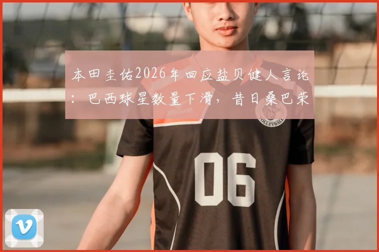 本田圭佑2026年回应盐贝健人言论：巴西球星数量下滑，昔日桑巴荣耀为何难现？